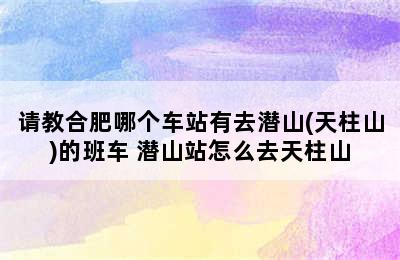 请教合肥哪个车站有去潜山(天柱山)的班车 潜山站怎么去天柱山